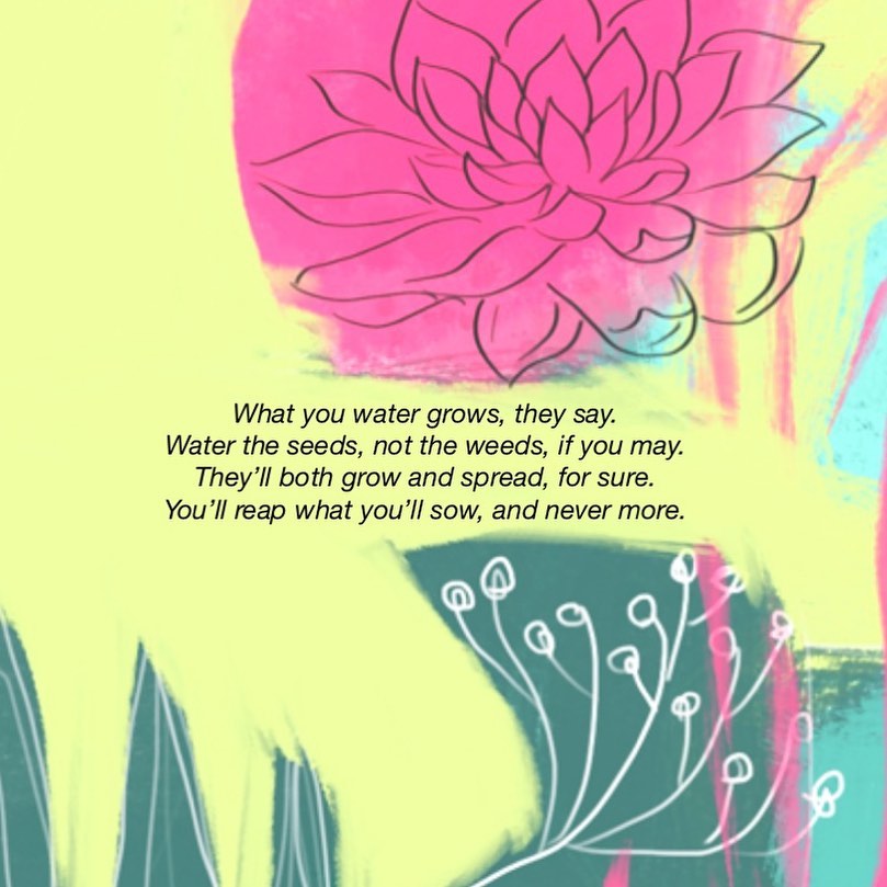 What you water grows, they say.
Water the seeds, not the weeds, if you may. They’ll both grow and spread, for sure. You’ll reap what you’ll sow, and never more.