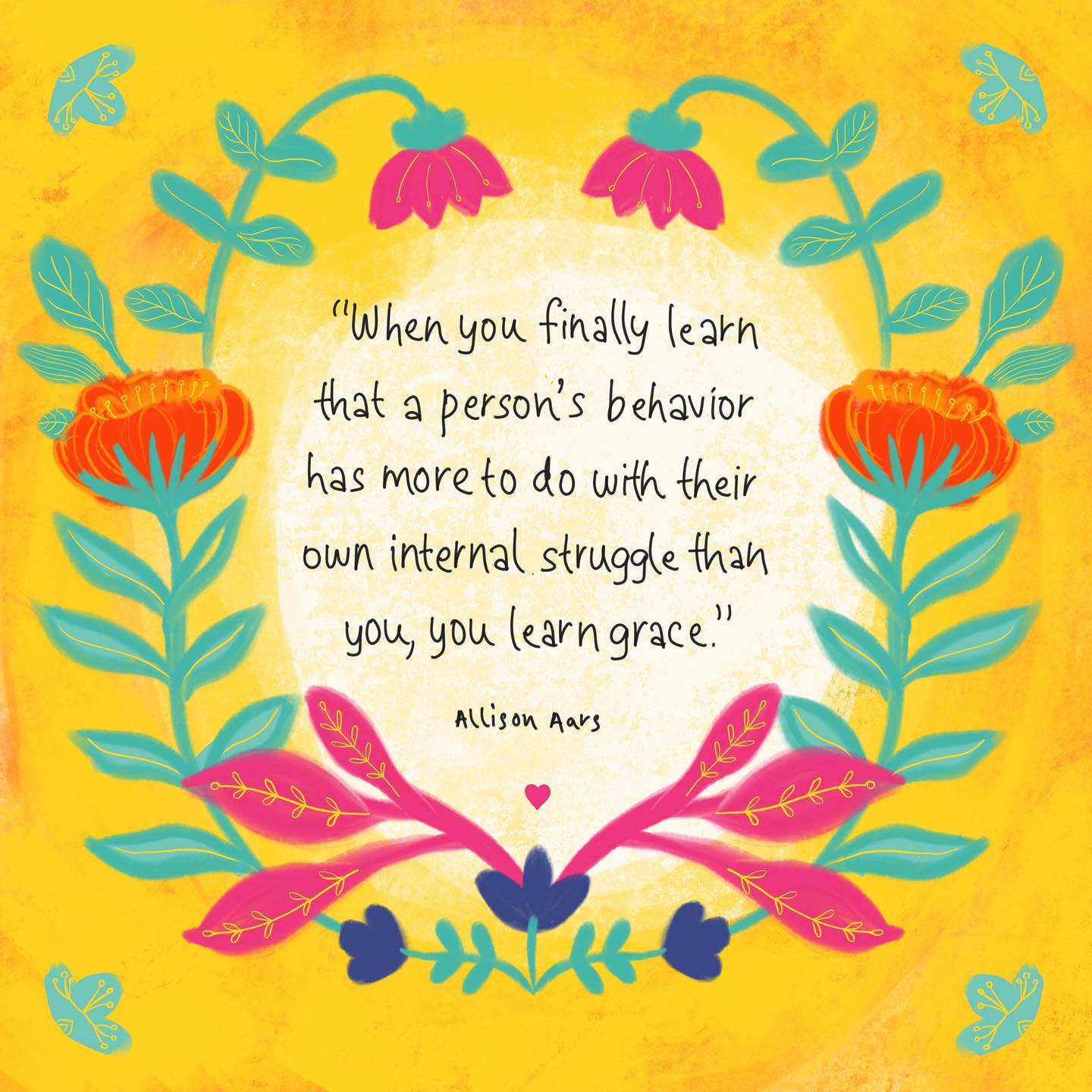 “When you finally learn that a person’s behavior has more to do with their own internal struggle than you, you learn grace.” 
~ Allison Aars